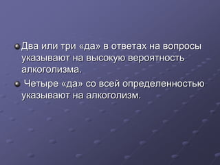 Два или три «да» в ответах на вопросы 
указывают на высокую вероятность 
алкоголизма. 
Четыре «да» со всей определенностью 
указывают на алкоголизм. 
 