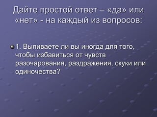 Дайте простой ответ – «да» или 
«нет» - на каждый из вопросов: 
1. Выпиваете ли вы иногда для того, 
чтобы избавиться от чувств 
разочарования, раздражения, скуки или 
одиночества? 
 