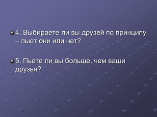 4. Выбираете ли вы друзей по принципу 
– пьют они или нет? 
5. Пьете ли вы больше, чем ваши 
друзья? 
 