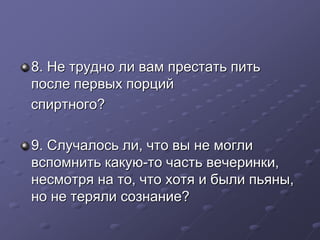 8. Не трудно ли вам престать пить 
после первых порций 
спиртного? 
9. Случалось ли, что вы не могли 
вспомнить какую-то часть вечеринки, 
несмотря на то, что хотя и были пьяны, 
но не теряли сознание? 
 