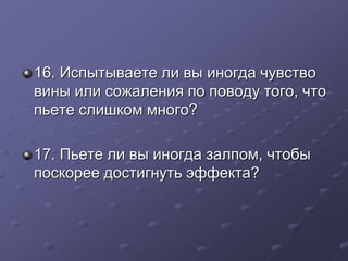 16. Испытываете ли вы иногда чувство 
вины или сожаления по поводу того, что 
пьете слишком много? 
17. Пьете ли вы иногда залпом, чтобы 
поскорее достигнуть эффекта? 
 