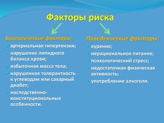 Факторы риска 
Биологические факторы: 
 артериальная гипертензия; 
 нарушение липидного 
баланса крови; 
 избыточная масса тела; 
 нарушенная толерантность 
к углеводам или сахарный 
диабет; 
 наследственно- 
конституциональные 
особенности. 
Поведенческие факторы: 
 курение; 
 нерациональное питание; 
 психологический стресс; 
 недостаточная физическая 
активность; 
 употребление алкоголя. 
 