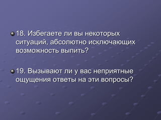 18. Избегаете ли вы некоторых 
ситуаций, абсолютно исключающих 
возможность выпить? 
19. Вызывают ли у вас неприятные 
ощущения ответы на эти вопросы? 
 