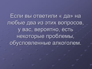 Если вы ответили « да» на 
любые два из этих вопросов, 
у вас, вероятно, есть 
некоторые проблемы, 
обусловленные алкоголем. 
 