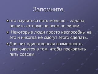 Запомните, 
что научиться пить меньше – задача, 
решить которую не всем по силам. 
Некоторые люди просто неспособны на 
это и никогда не смогут этого сделать. 
Для них единственная возможность 
заключается в том, чтобы прекратить 
пить совсем. 
 