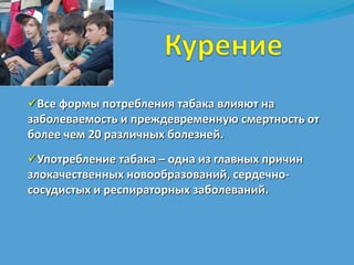 Все формы потребления табака влияют на 
заболеваемость и преждевременную смертность от 
более чем 20 различных болезней. 
Употребление табака – одна из главных причин 
злокачественных новообразований, сердечно- 
сосудистых и респираторных заболеваний. 
 