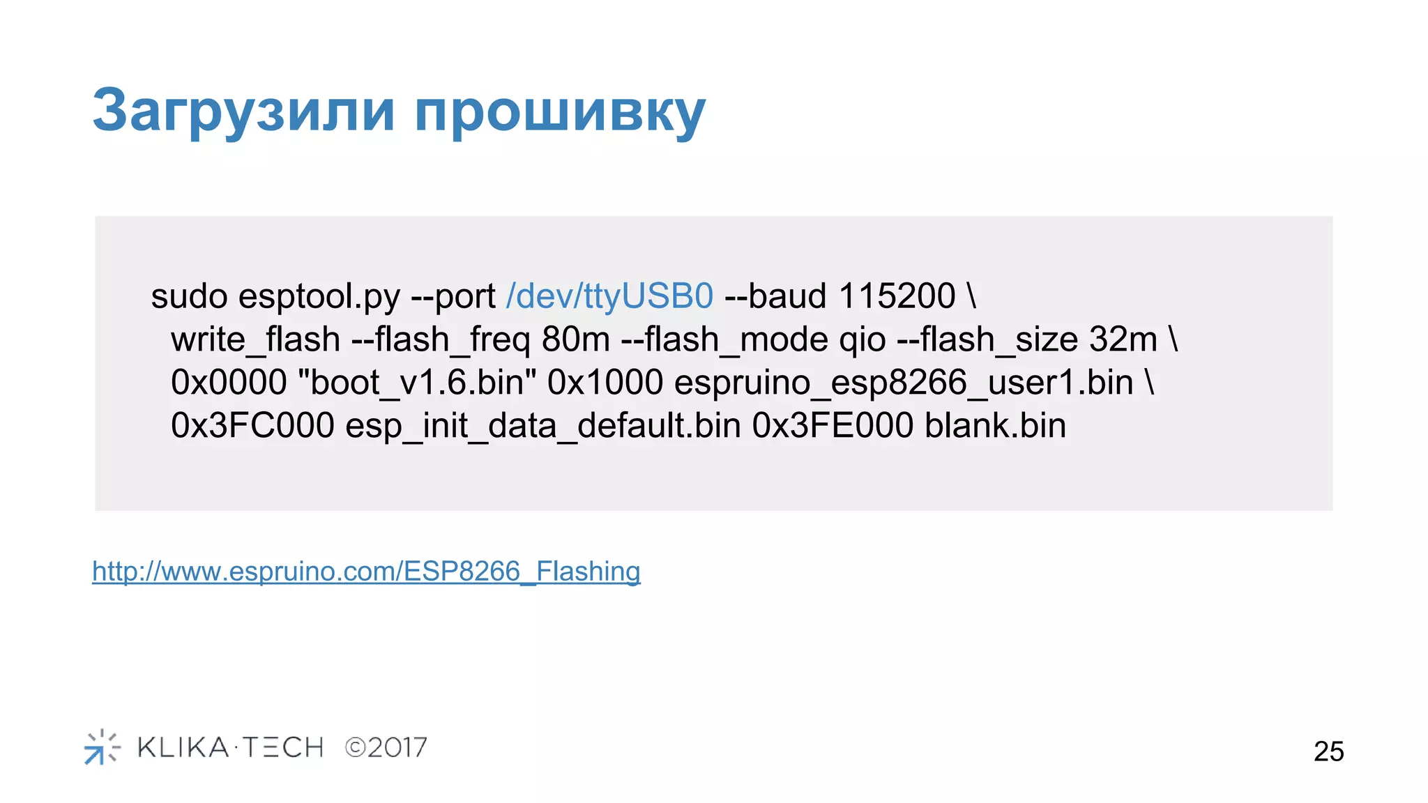 Загрузили прошивку
25
sudo esptool.py --port /dev/ttyUSB0 --baud 115200 
write_flash --flash_freq 80m --flash_mode qio --flash_size 32m 
0x0000 "boot_v1.6.bin" 0x1000 espruino_esp8266_user1.bin 
0x3FC000 esp_init_data_default.bin 0x3FE000 blank.bin
http://www.espruino.com/ESP8266_Flashing
 