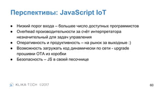 Перспективы: JavaScript IoT
60
● Низкий порог входа – большее число доступных программистов
● Overhead производительности за счёт интерпретатора
незначительный для задач управления
● Оперативность и продуктивность – на рынок за выходные :)
● Возможность загружать код динамически по сети - upgrade
прошивки OTA из коробки
● Безопасность – JS в своей песочнице
 