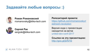 Задавайте любые вопросы :)
62
Роман Романовский
rromanovsky@klika-tech.com
Репозиторий проекта:
https://github.com/rromanovsky/r
estroom-revolution
Версия кода с презентации
находится на ветке
united-dev-conf-2017
Ссылка на эту презентацию:
http://goo.gl/jDN7Id
Сергей Рак
sergrak@klika-tech.com
 
