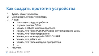 Как создать прототип устройства
1. Купить какие-то железки
2. Скопировать откуда-то примеры
3. А еще:
● Настроить среду разработки
● Изучить основы С/С++
● Узнать о работе микроконтроллера
● Узнать, что такое Push-Pull/Analog pin/тактирование шины
● Узнать, что такое прерывания
● Узнать, что за интерфейс SPI/I2C/UART
● Узнать, что дебага нет
● Узнать, что такое инверсия приоритетов
● ...
4. PROFIT!!!
9
 