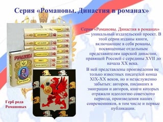 Серия «Романовы. Династия в романах»

                    Серия «Романовы. Династия в романах»
                      — уникальный издательский проект. В
                            этой серии изданы книги,
                           включающие в себя романы,
                             посвященные отдельным
                        представителям царской династии,
                      правящей Россией с середины XVII до
                                 начала XX века.
                      В ней представлены произведения не
                        только известных писателей конца
                        XIX-XX веков, но и незаслуженно
                          забытых: авторов, писавших в
                       эмиграции и авторов, книги которых
                         отражали идеологию советского
                          периода, произведения наших
Герб рода             современников, в том числе и первые
Романовых                          публикации.
 