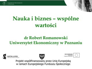 Nauka i biznes – wspólne
wartości
dr Robert Romanowski
Uniwersytet Ekonomiczny w Poznaniu
Projekt współfinansowany przez Unię Europejską
w ramach Europejskiego Funduszu Społecznego
 