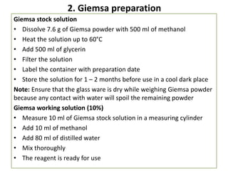2. Giemsa preparation
Giemsa stock solution
• Dissolve 7.6 g of Giemsa powder with 500 ml of methanol
• Heat the solution up to 60°C
• Add 500 ml of glycerin
• Filter the solution
• Label the container with preparation date
• Store the solution for 1 – 2 months before use in a cool dark place
Note: Ensure that the glass ware is dry while weighing Giemsa powder
because any contact with water will spoil the remaining powder
Giemsa working solution (10%)
• Measure 10 ml of Giemsa stock solution in a measuring cylinder
• Add 10 ml of methanol
• Add 80 ml of distilled water
• Mix thoroughly
• The reagent is ready for use
 