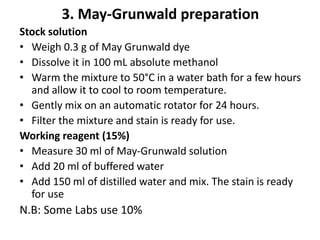 3. May-Grunwald preparation
Stock solution
• Weigh 0.3 g of May Grunwald dye
• Dissolve it in 100 mL absolute methanol
• Warm the mixture to 50°C in a water bath for a few hours
and allow it to cool to room temperature.
• Gently mix on an automatic rotator for 24 hours.
• Filter the mixture and stain is ready for use.
Working reagent (15%)
• Measure 30 ml of May-Grunwald solution
• Add 20 ml of buffered water
• Add 150 ml of distilled water and mix. The stain is ready
for use
N.B: Some Labs use 10%
 