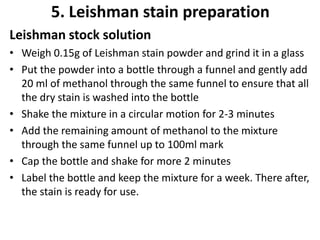 5. Leishman stain preparation
Leishman stock solution
• Weigh 0.15g of Leishman stain powder and grind it in a glass
• Put the powder into a bottle through a funnel and gently add
20 ml of methanol through the same funnel to ensure that all
the dry stain is washed into the bottle
• Shake the mixture in a circular motion for 2-3 minutes
• Add the remaining amount of methanol to the mixture
through the same funnel up to 100ml mark
• Cap the bottle and shake for more 2 minutes
• Label the bottle and keep the mixture for a week. There after,
the stain is ready for use.
 