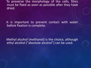 To preserve the morphology of the cells, films
must be fixed as soon as possible after they have
dried.
It is important to prevent contact with water
before fixation is complete.
Methyl alcohol (methanol) is the choice, although
ethyl alcohol ("absolute alcohol") can be used.
 