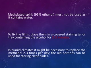 Methylated spirit (95% ethanol) must not be used as
it contains water.
To fix the films, place them in a covered staining jar or
tray containing the alcohol for 2-3 minutes.
In humid climates it might be necessary to replace the
methanol 2-3 times per day; the old portions can be
used for storing clean slides.
 