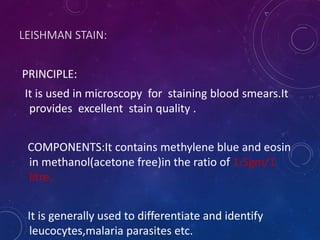 LEISHMAN STAIN:
PRINCIPLE:
It is used in microscopy for staining blood smears.It
provides excellent stain quality .
COMPONENTS:It contains methylene blue and eosin
in methanol(acetone free)in the ratio of 1.5gm/1
litre.
It is generally used to differentiate and identify
leucocytes,malaria parasites etc.
 