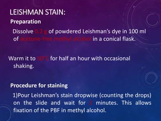 LEISHMAN STAIN:
Preparation
Dissolve 0.2 g of powdered Leishman’s dye in 100 ml
of acetone-free methyl alcohol in a conical flask.
Warm it to 50°C for half an hour with occasional
shaking.
Procedure for staining
1)Pour Leishman’s stain dropwise (counting the drops)
on the slide and wait for 2 minutes. This allows
fixation of the PBF in methyl alcohol.
 