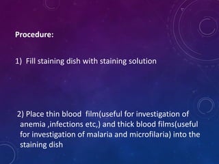 Procedure:
1) Fill staining dish with staining solution
2) Place thin blood film(useful for investigation of
anemia ,infections etc,) and thick blood films(useful
for investigation of malaria and microfilaria) into the
staining dish
 