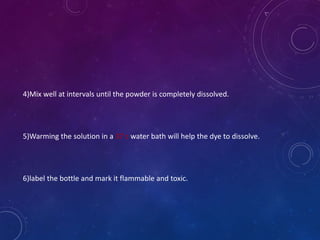 4)Mix well at intervals until the powder is completely dissolved.
5)Warming the solution in a 37 c water bath will help the dye to dissolve.
6)label the bottle and mark it flammable and toxic.
 