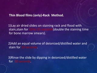 Thin Blood films (only)-Rack Method.
1)Lay air dried slides on staining rack and flood with
stain,stain for 10 to 15 seconds(double the staining time
for bone marrow smears).
2)Add an equal volume of deionized/distilled water and
stain for 10 seconds.
3)Rinse the slide by dipping in deionized/distilled water
for 30 seconds.
 