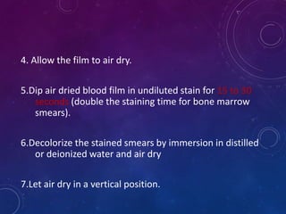 4. Allow the film to air dry.
5.Dip air dried blood film in undiluted stain for 15 to 30
seconds (double the staining time for bone marrow
smears).
6.Decolorize the stained smears by immersion in distilled
or deionized water and air dry
7.Let air dry in a vertical position.
 