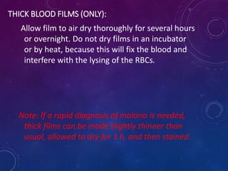 THICK BLOOD FILMS (ONLY):
Allow film to air dry thoroughly for several hours
or overnight. Do not dry films in an incubator
or by heat, because this will fix the blood and
interfere with the lysing of the RBCs.
Note: If a rapid diagnosis of malaria is needed,
thick films can be made slightly thinner than
usual, allowed to dry for 1 h, and then stained.
 