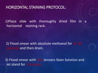 HORIZONTAL STAINING PROTOCOL:
1)Place slide with thoroughly dried film in a
horizontal staining rack.
2) Flood smear with absolute methanol for 15-30
seconds and then drain.
3) Flood smear with 1ml Jenners Stain Solution and
let stand for 3 minutes.
 