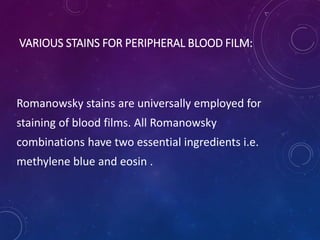 VARIOUS STAINS FOR PERIPHERAL BLOOD FILM:
Romanowsky stains are universally employed for
staining of blood films. All Romanowsky
combinations have two essential ingredients i.e.
methylene blue and eosin .
 