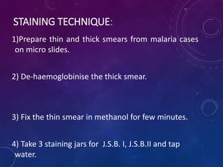 STAINING TECHNIQUE:
1)Prepare thin and thick smears from malaria cases
on micro slides.
2) De-haemoglobinise the thick smear.
3) Fix the thin smear in methanol for few minutes.
4) Take 3 staining jars for J.S.B. I, J.S.B.II and tap
water.
 