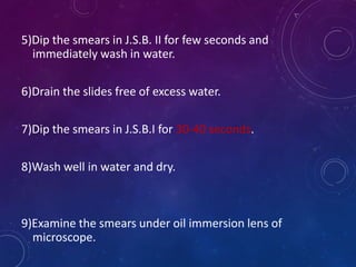 5)Dip the smears in J.S.B. II for few seconds and
immediately wash in water.
6)Drain the slides free of excess water.
7)Dip the smears in J.S.B.I for 30-40 seconds.
8)Wash well in water and dry.
9)Examine the smears under oil immersion lens of
microscope.
 