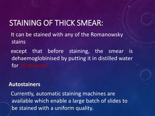 STAINING OF THICK SMEAR:
It can be stained with any of the Romanowsky
stains
except that before staining, the smear is
dehaemoglobinised by putting it in distilled water
for 10 minutes.
Autostainers
Currently, automatic staining machines are
available which enable a large batch of slides to
be stained with a uniform quality.
 