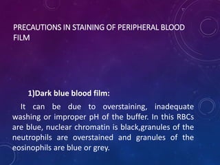 PRECAUTIONS IN STAINING OF PERIPHERAL BLOOD
FILM
1)Dark blue blood film:
It can be due to overstaining, inadequate
washing or improper pH of the buffer. In this RBCs
are blue, nuclear chromatin is black,granules of the
neutrophils are overstained and granules of the
eosinophils are blue or grey.
 