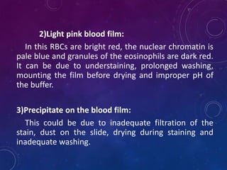 2)Light pink blood film:
In this RBCs are bright red, the nuclear chromatin is
pale blue and granules of the eosinophils are dark red.
It can be due to understaining, prolonged washing,
mounting the film before drying and improper pH of
the buffer.
3)Precipitate on the blood film:
This could be due to inadequate filtration of the
stain, dust on the slide, drying during staining and
inadequate washing.
 