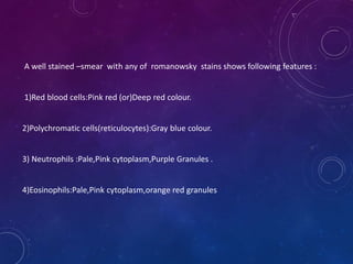 A well stained –smear with any of romanowsky stains shows following features :
1)Red blood cells:Pink red (or)Deep red colour.
2)Polychromatic cells(reticulocytes):Gray blue colour.
3) Neutrophils :Pale,Pink cytoplasm,Purple Granules .
4)Eosinophils:Pale,Pink cytoplasm,orange red granules
 