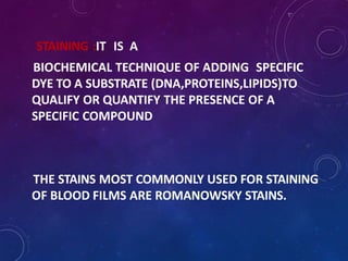 STAINING :IT IS A
BIOCHEMICAL TECHNIQUE OF ADDING SPECIFIC
DYE TO A SUBSTRATE (DNA,PROTEINS,LIPIDS)TO
QUALIFY OR QUANTIFY THE PRESENCE OF A
SPECIFIC COMPOUND
THE STAINS MOST COMMONLY USED FOR STAINING
OF BLOOD FILMS ARE ROMANOWSKY STAINS.
 