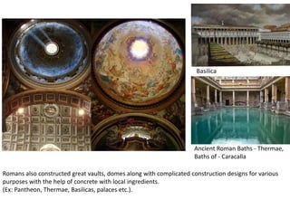 Romans also constructed great vaults, domes along with complicated construction designs for various
purposes with the help of concrete with local ingredients.
(Ex: Pantheon, Thermae, Basilicas, palaces etc.).
Ancient Roman Baths - Thermae,
Baths of - Caracalla
Basilica
 