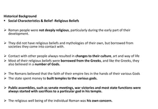 Historical Background
▪ Social Characteristics & Belief -Religious Beliefs
➢ Roman people were not deeply religious, particularly during the early part of their
development.
➢ They did not have religious beliefs and mythologies of their own, but borrowed from
societies they come into contact with.
➢ Contact with other people always resulted in changes to their culture, art and way of life
➢ Most of their religious beliefs were borrowed from the Greeks, and like the Greeks, they
also believed in a number of Gods.
➢ The Romans believed that the faith of their empire lies in the hands of their various Gods
➢ The state spent money to built temples to the various gods.
➢ Public assemblies, such as senate meetings, war victories and most state functions were
always started with sacrifices to a particular god in his temple.
➢ The religious well being of the individual Roman was his own concern.
 