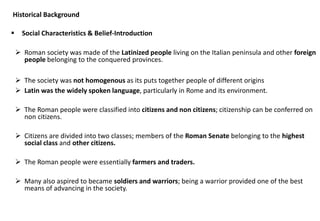 Historical Background
▪ Social Characteristics & Belief-Introduction
➢ Roman society was made of the Latinized people living on the Italian peninsula and other foreign
people belonging to the conquered provinces.
➢ The society was not homogenous as its puts together people of different origins
➢ Latin was the widely spoken language, particularly in Rome and its environment.
➢ The Roman people were classified into citizens and non citizens; citizenship can be conferred on
non citizens.
➢ Citizens are divided into two classes; members of the Roman Senate belonging to the highest
social class and other citizens.
➢ The Roman people were essentially farmers and traders.
➢ Many also aspired to became soldiers and warriors; being a warrior provided one of the best
means of advancing in the society.
 