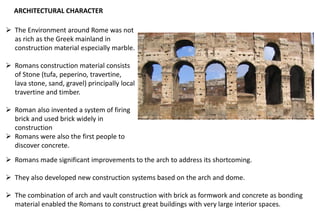 ARCHITECTURAL CHARACTER
➢ The Environment around Rome was not
as rich as the Greek mainland in
construction material especially marble.
➢ Romans construction material consists
of Stone (tufa, peperino, travertine,
lava stone, sand, gravel) principally local
travertine and timber.
➢ Roman also invented a system of firing
brick and used brick widely in
construction
➢ Romans were also the first people to
discover concrete.
➢ Romans made significant improvements to the arch to address its shortcoming.
➢ They also developed new construction systems based on the arch and dome.
➢ The combination of arch and vault construction with brick as formwork and concrete as bonding
material enabled the Romans to construct great buildings with very large interior spaces.
 