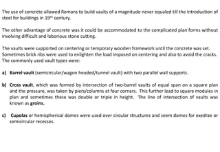 The use of concrete allowed Romans to build vaults of a magnitude never equaled till the introduction of
steel for buildings in 19th century.
The other advantage of concrete was it could be accommodated to the complicated plan forms without
involving difficult and laborious stone cutting.
The vaults were supported on centering or temporary wooden framework until the concrete was set.
Sometimes brick ribs were used to enlighten the load imposed on centering and also to avoid the cracks.
The commonly used vault types were:
a) Barrel vault (semicircular/wagon headed/tunnel vault) with two parallel wall supports.
b) Cross vault, which was formed by intersection of two-barrel vaults of equal span on a square plan
and the pressure, was taken by piers/columns at four corners. This further lead to square modules in
plan and sometimes these was double or triple in height. The line of intersection of vaults was
known as groins.
c) Cupolas or hemispherical domes were used over circular structures and seem domes for exedrae or
semicircular recesses.
 