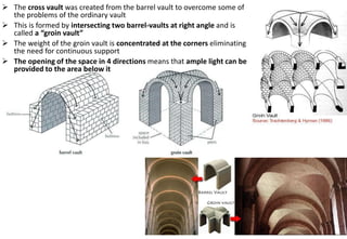 ➢ The cross vault was created from the barrel vault to overcome some of
the problems of the ordinary vault
➢ This is formed by intersecting two barrel-vaults at right angle and is
called a “groin vault”
➢ The weight of the groin vault is concentrated at the corners eliminating
the need for continuous support
➢ The opening of the space in 4 directions means that ample light can be
provided to the area below it
 