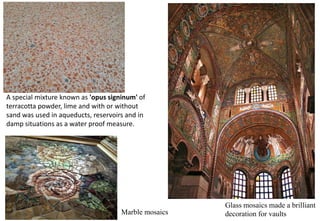 A special mixture known as 'opus signinum' of
terracotta powder, lime and with or without
sand was used in aqueducts, reservoirs and in
damp situations as a water proof measure.
Glass mosaics made a brilliant
decoration for vaults
Marble mosaics
 
