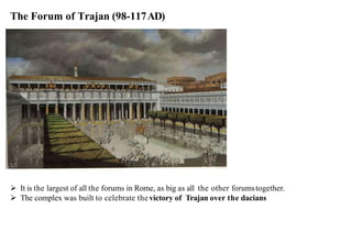 The Forum of Trajan (98-117AD)
➢ It is the largest of all the forums in Rome, as big as all the other forumstogether.
➢ The complex was built to celebrate the victory of Trajan over the dacians
 