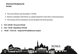 Historical Background
Period
➢ The city of Rome was founded in 753 BC.
➢ Roman civilization with Rome as capital lasted for more than a thousand years.
➢ The history of the civilization can be divided into three periods;
1. 753- 510 BC -Etruscan Period
2. 510 – 44 BC -Republican Period
3. 44 BC – 476 A.D. - Imperial Period/Roman empire
3
 