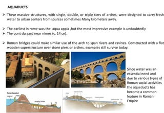 AQUADUCTS
➢ These massive structures, with single, double, or triple tiers of arches, were designed to carry fresh
water to urban centers from sources sometimes Many kilometers away.
➢ The earliest in rome was the aqua appia ,but the most impressive example is undoubtedly
➢ The pont du gard near nimes (c. 14 ce).
➢ Roman bridges could make similar use of the arch to span rivers and ravines. Constructed with a flat
wooden superstructure over stone piers or arches, examples still survive today.
Since water was an
essential need and
due to various types of
Roman social activities
the aqueducts has
become a common
feature in Roman
Empire
 