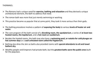 THERMAES:
➢ The Romans had a unique need for exercise, bathing and relaxation and they devised a unique
architectural element, the Bath to address that need.
➢ The roman bath was more that just merely swimming or washing.
➢ This practice became so popular that at some point, they took it more serious than their gods.
➢ The bathing procedure involves a pattern of exposing the body to various levels of heater air and
water.
➢ The core program of the bath consist of a disrobing room, the apodyterium, a series of at least two
heated rooms, the tepidarium, and a hot room or cauldarium.
➢ Besides the heated rooms, the bath may also have a swimming pool, or natatio for cold plunges on
hot summer days or a cool unheated room called the frigidarium.
➢ Bathing also dries the skin so baths also provided rooms with special attendants to oil and towel
bathers dry.
➢ Wealthy people and Emperors had private both, but the greatest baths were the public ones built
for the populace.
 