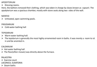 APODYTERIUM
➢ Dressing rooms.
Here, the bathers removed their clothing, which was taken in charge by slaves known as capsarii. The
apodyterium was a spacious chamber, mostly with stone seats along two sides of the wall.
NATATIO
➢ Unheated, open swimming pools.
FRIGIDARIUM
➢ Cold-water bathing hall
TEPIDARIUM
➢ Warm-water bathing hall.
➢ The tepidarium is generally the most highly ornamented room in baths. It was merely a room to sit
in and be anointed in.
CALDARIUM
➢ Hot-water bathing hall
➢ The floor(often mosaic) was directly above the furnace.
PALAESTRA
➢ Exercise court
LACONICA, SUDATORIA
➢ Steam baths
 