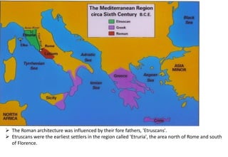 ➢ The Roman architecture was influenced by their fore fathers, 'Etruscans'.
➢ Etruscans were the earliest settlers in the region called 'Etruria', the area north of Rome and south
of Florence.
 